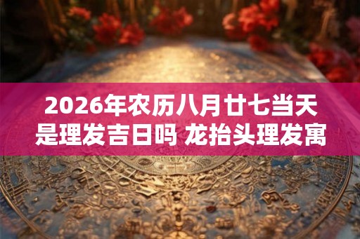 2026年农历八月廿七当天是理发吉日吗 龙抬头理发寓意