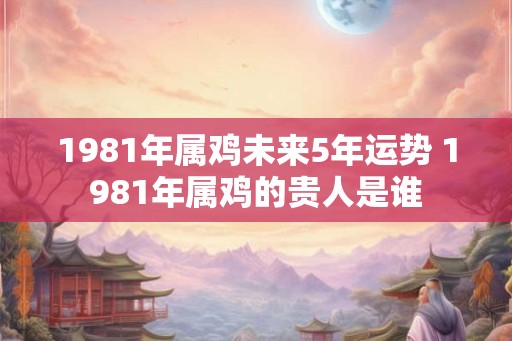 1981年属鸡未来5年运势 1981年属鸡的贵人是谁