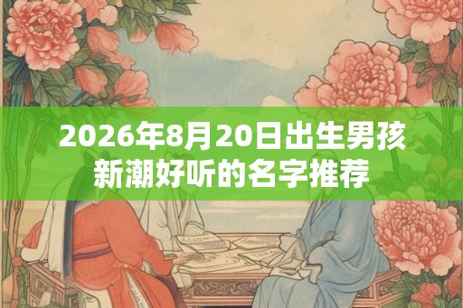 2026年8月20日出生男孩新潮好听的名字推荐 2026年8月20日出生男孩新潮好听的名字推荐