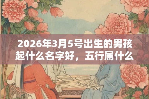 2026年3月5号出生的男孩起什么名字好，五行属什么