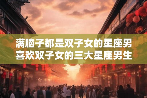 满脑子都是双子女的星座男喜欢双子女的三大星座男生