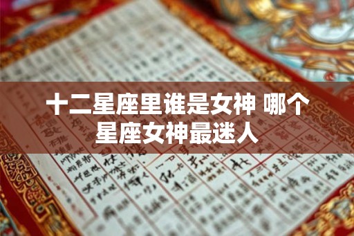 十二星座里谁是女神 哪个星座女神最迷人