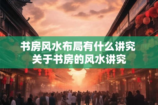 书房风水布局有什么讲究 关于书房的风水讲究