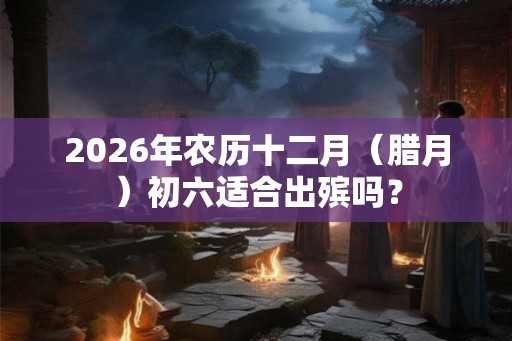 2026年农历十二月（腊月）初六适合出殡吗？