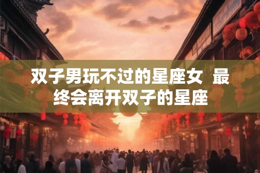 双子男玩不过的星座女 最终会离开双子的星座 双子男玩不过的星座女 最终会离开双子的星座