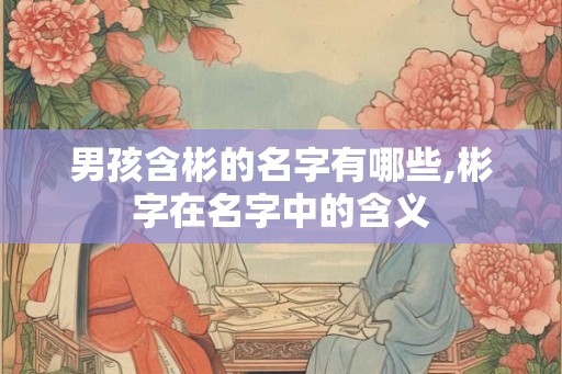 男孩含彬的名字有哪些,彬字在名字中的含义 男孩含彬的名字有哪些,彬字在名字中的含义