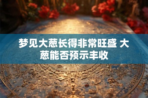 梦见大葱长得非常旺盛 大葱能否预示丰收 梦见大葱长得非常旺盛 大葱能否预示丰收