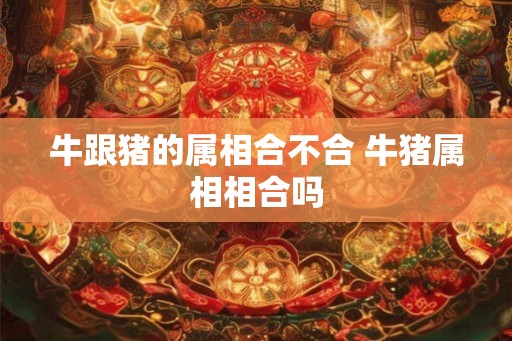 牛跟猪的属相合不合 牛猪属相相合吗 牛跟猪的属相合不合 牛猪属相相合吗