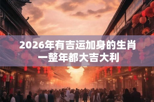 2026年有吉运加身的生肖 一整年都大吉大利
