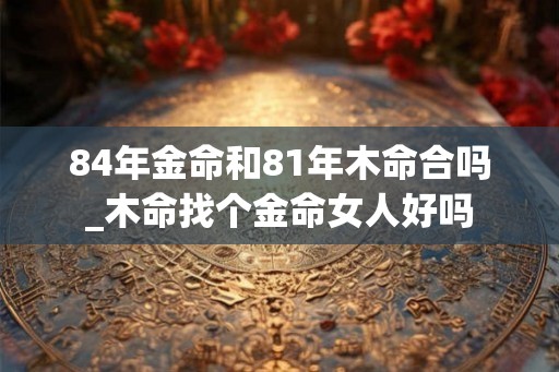 84年金命和81年木命合吗_木命找个金命女人好吗
