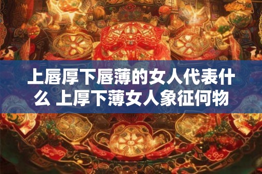 上唇厚下唇薄的女人代表什么 上厚下薄女人象征何物 上唇厚下唇薄的女人代表什么 上厚下薄女人象征何物