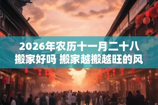 2026年农历十一月二十八搬家好吗 搬家越搬越旺的风水 2026年农历十一月二十八搬家好吗 搬家越搬越旺的风水