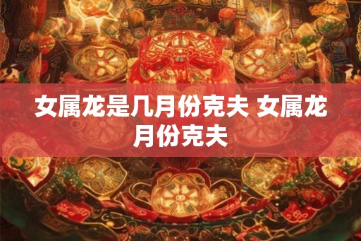 女属龙是几月份克夫 女属龙月份克夫