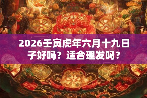 2026壬寅虎年六月十九日子好吗?适合理发吗? 2026壬寅虎年六月十九日子好吗?适合理发吗?