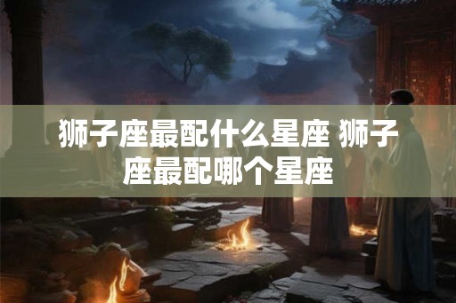 狮子座最配什么星座 狮子座最配哪个星座