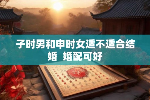 子时男和申时女适不适合结婚  婚配可好