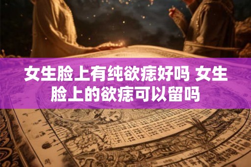 女生脸上有纯欲痣好吗 女生脸上的欲痣可以留吗