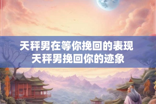 天秤男在等你挽回的表现 天秤男挽回你的迹象
