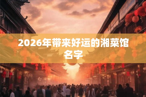 2026年带来好运的湘菜馆名字