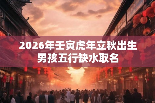 2026年壬寅虎年立秋出生男孩五行缺水取名 2026年壬寅虎年立秋出生男孩五行缺水取名