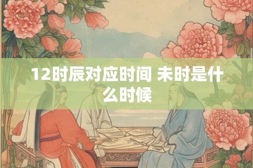12时辰对应时间 未时是什么时候