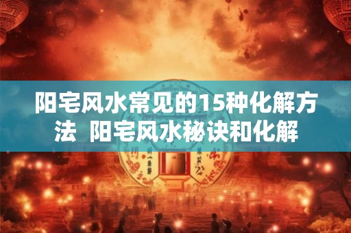阳宅风水常见的15种化解方法  阳宅风水秘诀和化解