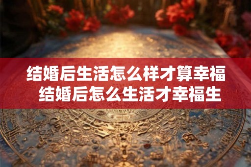 结婚后生活怎么样才算幸福  结婚后怎么生活才幸福生活
