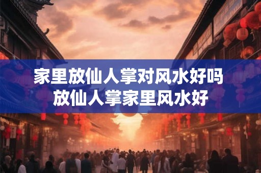 家里放仙人掌对风水好吗 放仙人掌家里风水好