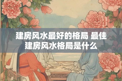 建房风水最好的格局 最佳建房风水格局是什么