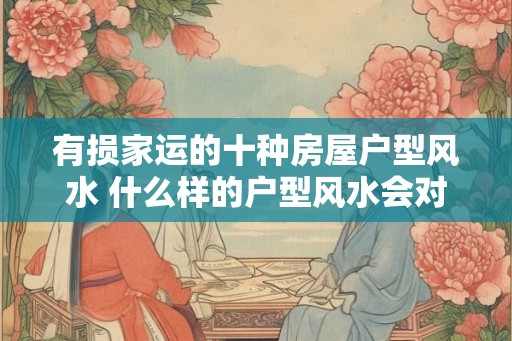 有损家运的十种房屋户型风水 什么样的户型风水会对家运造成损害