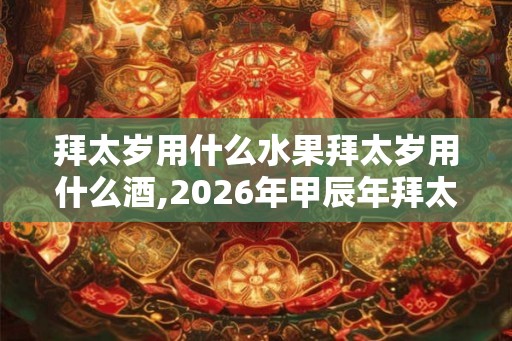 拜太岁用什么水果拜太岁用什么酒,2026年甲辰年拜太岁详解