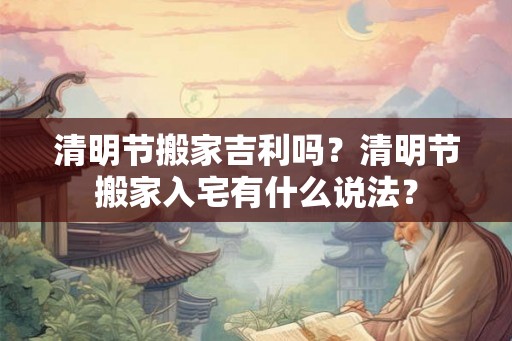 清明节搬家吉利吗？清明节搬家入宅有什么说法？