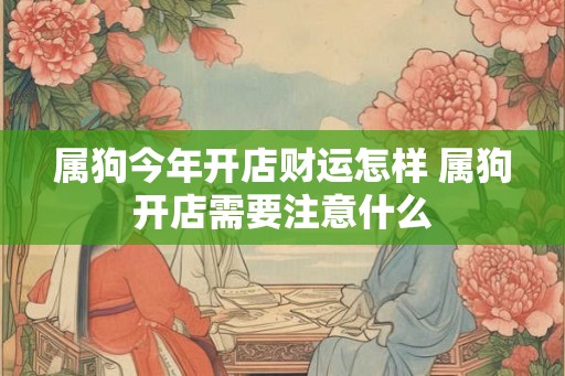 属狗今年开店财运怎样 属狗开店需要注意什么 属狗今年开店财运怎样 属狗开店需要注意什么