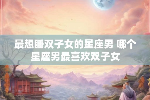 最想睡双子女的星座男 哪个星座男最喜欢双子女 最想睡双子女的星座男 哪个星座男最喜欢双子女