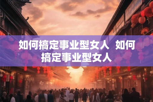 如何搞定事业型女人  如何搞定事业型女人