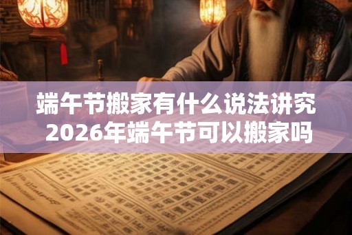 端午节搬家有什么说法讲究 2026年端午节可以搬家吗
