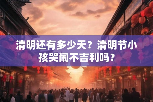 清明还有多少天？清明节小孩哭闹不吉利吗？