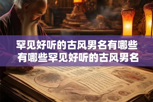 罕见好听的古风男名有哪些 有哪些罕见好听的古风男名