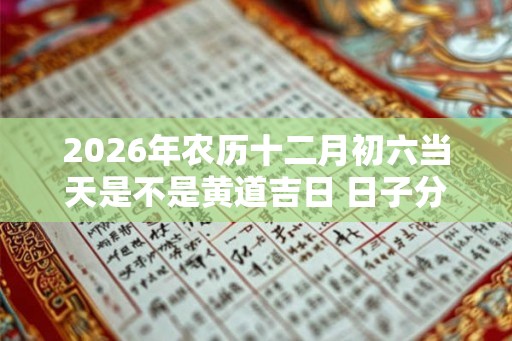 2026年农历十二月初六当天是不是黄道吉日 日子分析