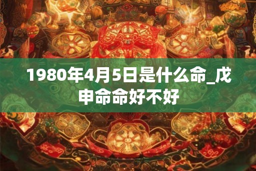 1980年4月5日是什么命_戊申命命好不好