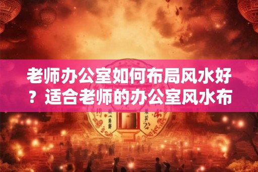老师办公室如何布局风水好？适合老师的办公室风水布局