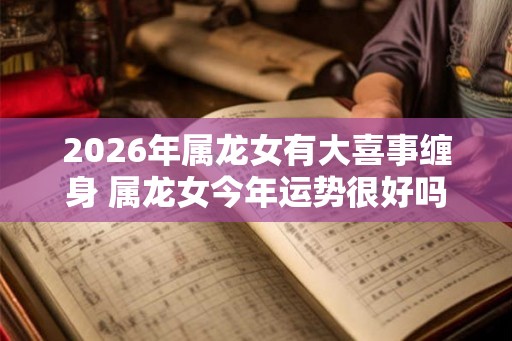 2026年属龙女有大喜事缠身 属龙女今年运势很好吗 2026年属龙女有大喜事缠身 属龙女今年运势很好吗