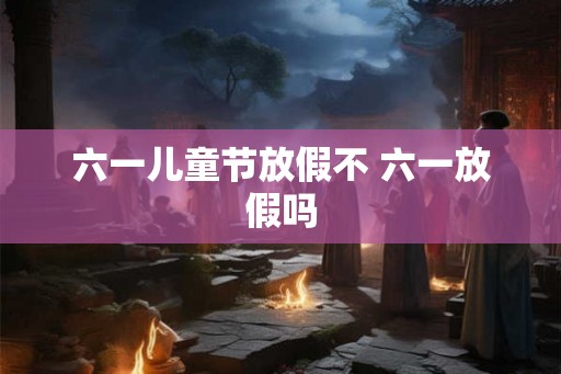 六一儿童节放假不 六一放假吗 六一儿童节放假不 六一放假吗