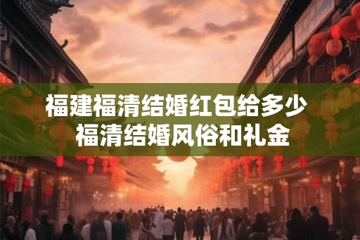 福建福清结婚红包给多少  福清结婚风俗和礼金