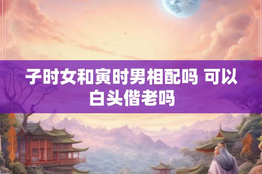 子时女和寅时男相配吗 可以白头偕老吗