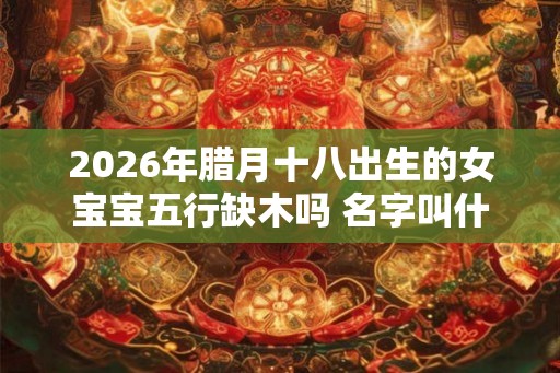 2026年腊月十八出生的女宝宝五行缺木吗 名字叫什么有内涵