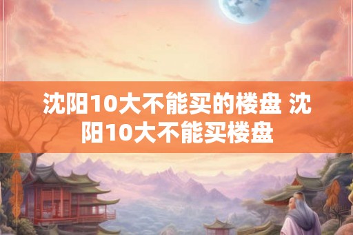 沈阳10大不能买的楼盘 沈阳10大不能买楼盘