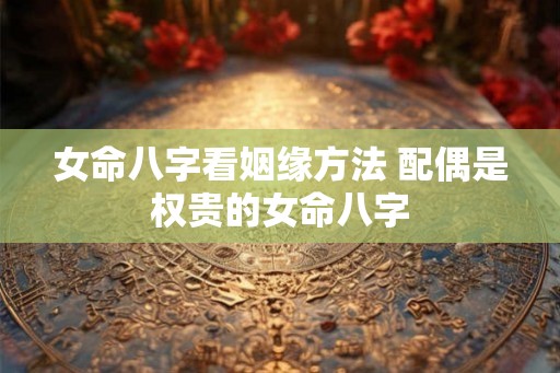 女命八字看姻缘方法 配偶是权贵的女命八字 女命八字看姻缘方法 配偶是权贵的女命八字