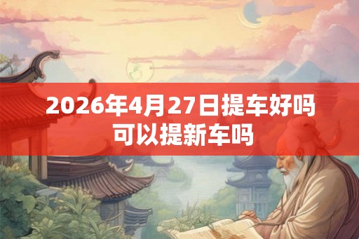 2026年4月27日提车好吗 可以提新车吗
