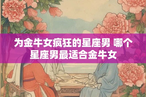 为金牛女疯狂的星座男 哪个星座男最适合金牛女 为金牛女疯狂的星座男 哪个星座男最适合金牛女